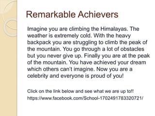 Remarkable Achievers
Imagine you are climbing the Himalayas. The
weather is extremely cold. With the heavy
backpack you are struggling to climb the peak of
the mountain. You go through a lot of obstacles
but you never give up. Finally you are at the peak
of the mountain. You have achieved your dream
which others can’t imagine. Now you are a
celebrity and everyone is proud of you!
Click on the link below and see what we are up to!!
https://www.facebook.com/School-1702491783320721/
 