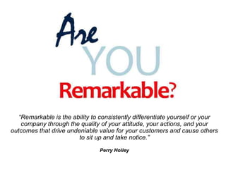 “Remarkable is the ability to consistently differentiate yourself or your
company through the quality of your attitude, yo...