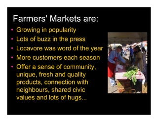 Farmers' Markets are:
•   Growing in popularity
•   Lots of buzz in the press
•   Locavore was word of the year
•   More customers each season
•   Offer a sense of community,
    unique, fresh and quality
    products, connection with
    neighbours, shared civic
    values and lots of hugs...
 