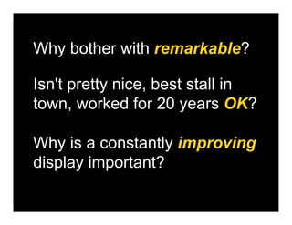 Why bother with remarkable?

Isn't pretty nice, best stall in
town, worked for 20 years OK?

Why is a constantly improving
display important?
 