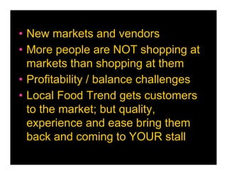 • New markets and vendors
• More people are NOT shopping at
  markets than shopping at them
• Profitability / balance challenges
• Local Food Trend gets customers
  to the market; but quality,
  experience and ease bring them
  back and coming to YOUR stall
 