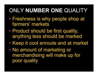 ONLY NUMBER ONE QUALITY
• Freshness is why people shop at
  farmers’ markets
• Product should be first quality,
  anything less should be marked
• Keep it cool enroute and at market
• No amount of marketing or
  merchandising will make up for
  poor quality
 