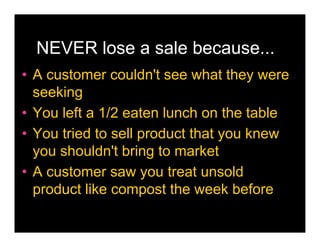 NEVER lose a sale because...
• A customer couldn't see what they were
  seeking
• You left a 1/2 eaten lunch on the table
• You tried to sell product that you knew
  you shouldn't bring to market
• A customer saw you treat unsold
  product like compost the week before
 