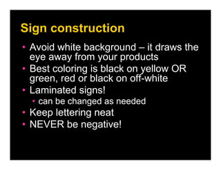 Sign construction
• Avoid white background – it draws the
  eye away from your products
• Best coloring is black on yellow OR
  green, red or black on off-white
• Laminated signs!
  • can be changed as needed
• Keep lettering neat
• NEVER be negative!
 
