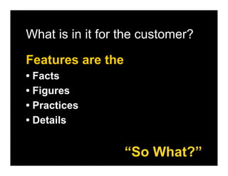 What is in it for the customer?

Features are the
• Facts
• Figures
• Practices
• Details


                   “So What?”
 