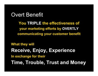 Overt Benefit
    You TRIPLE the effectiveness of
    your marketing efforts by OVERTLY
   communicating your customer benefit

What they will
Receive, Enjoy, Experience
In exchange for their
Time, Trouble, Trust and Money
 