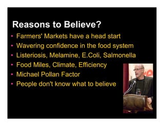 Reasons to Believe?
•   Farmers' Markets have a head start
•   Wavering confidence in the food system
•   Listeriosis, Melamine, E.Coli, Salmonella
•   Food Miles, Climate, Efficiency
•   Michael Pollan Factor
•   People don't know what to believe
 