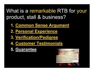 What is a remarkable RTB for your
product, stall & business?
 1. Common Sense Argument
 2. Personal Experience
 3. Verification/Pedigree
 4. Customer Testimonials
 5. Guarantee
 