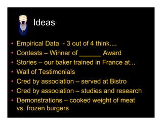 Ideas

•   Empirical Data - 3 out of 4 think....
•   Contests – Winner of ______ Award
•   Stories – our baker trained in France at...
•   Wall of Testimonials
•   Cred by association – served at Bistro
•   Cred by association – studies and research
•   Demonstrations – cooked weight of meat
    vs. frozen burgers
 