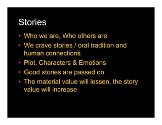 Stories
• Who we are, Who others are
• We crave stories / oral tradition and
  human connections
• Plot, Characters & Emotions
• Good stories are passed on
• The material value will lessen, the story
  value will increase
 