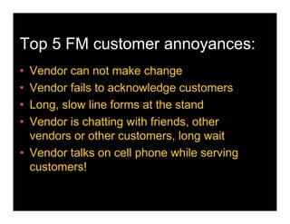 Top 5 FM customer annoyances:
• Vendor can not make change
• Vendor fails to acknowledge customers
• Long, slow line forms at the stand
• Vendor is chatting with friends, other
  vendors or other customers, long wait
• Vendor talks on cell phone while serving
  customers!
 