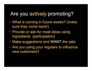 Are you actively promoting?
• What is coming in future weeks? (make
  sure they come back!)
• Provide or ask for meal ideas using
  ingredients (participation)
• Make suggestions and WANT the sale
• Are you using your regulars to influence
  new customers?
 