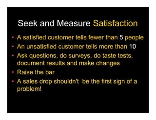 Seek and Measure Satisfaction
• A satisfied customer tells fewer than 5 people
• An unsatisfied customer tells more than 10
• Ask questions, do surveys, do taste tests,
  document results and make changes
• Raise the bar
• A sales drop shouldn't be the first sign of a
  problem!
 