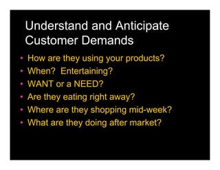 Understand and Anticipate
    Customer Demands
•   How are they using your products?
•   When? Entertaining?
•   WANT or a NEED?
•   Are they eating right away?
•   Where are they shopping mid-week?
•   What are they doing after market?
 