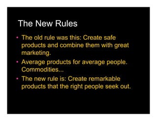 The New Rules
• The old rule was this: Create safe
  products and combine them with great
  marketing.
• Average products for average people.
  Commodities...
• The new rule is: Create remarkable
  products that the right people seek out.
 