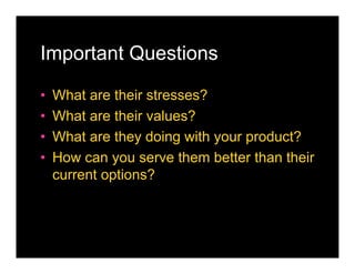 Important Questions

•   What are their stresses?
•   What are their values?
•   What are they doing with your product?
•   How can you serve them better than their
    current options?
 