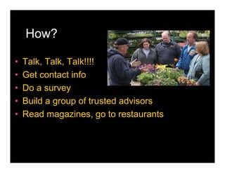 How?

•   Talk, Talk, Talk!!!!
•   Get contact info
•   Do a survey
•   Build a group of trusted advisors
•   Read magazines, go to restaurants
 