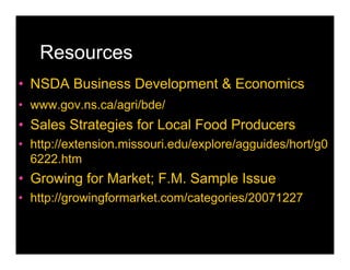 Resources
• NSDA Business Development & Economics
• www.gov.ns.ca/agri/bde/
• Sales Strategies for Local Food Producers
• http://extension.missouri.edu/explore/agguides/hort/g0
  6222.htm
• Growing for Market; F.M. Sample Issue
• http://growingformarket.com/categories/20071227
 