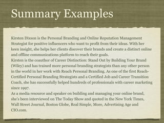 Summary Examples
Kirsten Dixson is the Personal Branding and Online Reputation Management
Strategist for positive influencers who want to profit from their ideas. With her
keen insight, she helps her clients discover their brands and create a distinct online
and offline communications platform to reach their goals.
Kirsten is the coauthor of Career Distinction: Stand Out by Building Your Brand
(Wiley) and has trained more personal branding strategists than any other person
in the world in her work with Reach Personal Branding. As one of the first Reach-
Certified Personal Branding Strategists and a Certified Job and Career Transition
Coach, she has successfully helped hundreds of professionals with career marketing
since 1997.
As a media resource and speaker on building and managing your online brand,
she’s been interviewed on The Today Show and quoted in the New York Times,
Wall Street Journal, Boston Globe, Real Simple, More, Advertising Age and
CIO.com.
 