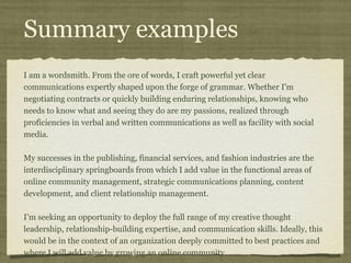 Summary examples
I am a wordsmith. From the ore of words, I craft powerful yet clear
communications expertly shaped upon the forge of grammar. Whether I'm
negotiating contracts or quickly building enduring relationships, knowing who
needs to know what and seeing they do are my passions, realized through
proficiencies in verbal and written communications as well as facility with social
media.

My successes in the publishing, financial services, and fashion industries are the
interdisciplinary springboards from which I add value in the functional areas of
online community management, strategic communications planning, content
development, and client relationship management.

I’m seeking an opportunity to deploy the full range of my creative thought
leadership, relationship-building expertise, and communication skills. Ideally, this
would be in the context of an organization deeply committed to best practices and
where I will add value by growing an online community.
 