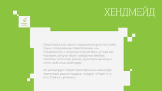 ХЕНДМЕЙД
Придумывая, как сделать очередной рисунок или найти
ткань с определенным переплетением, мы
познакомились с огромным количеством «ручных дел
мастеров», которые творят прекрасные вязаные,
плетеные, расписные, резные, украшательные вещи и
очень необычные аксессуары.
Их умелые руки создают единственные в своем роде
экземпляры редких подарков, которых не будет ни у
кого. Главное – решиться.
 
