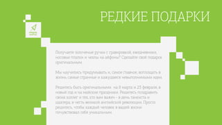 РЕДКИЕ ПОДАРКИ
Получаете золоченые ручки с гравировкой, ежедневники,
носовые платки и чехлы на айфоны? Сделайте свой подарок
оригинальным.
Мы научились придумывать и, самое главное, воплощать в
жизнь самые странные и кажущиеся невыполнимыми идеи.
Решитесь быть оригинальными на 8 марта и 23 февраля, в
новый год и на майские праздники. Решитесь поздравить
своих коллег и тех, кто вам важен - в день танкиста и
шахтера, в честь великой английской революции. Просто
решитесь, чтобы каждый человек в вашей жизни
почувствовал себя уникальным.
 