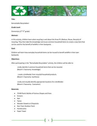Title:

Remarkable Recyclables!

Grade Level:

Elementary (3rd-5th grade)

Abstract:

In this activity, children learn what recycling is and about the three R’s (Reduce, Reuse, Recycle) of
recycling. They then take this knowledge and reuse common household items to create a new item that
can be used for the benefit of wildlife in their backyards.

Goal:

Children will learn how everyday household items can be reused to benefit wildlife in their own
backyards.

Objectives:

After participating in the “Remarkable Recyclables” activity, the children will be able to:

         -orally identify 5 common household items that can be recycled.
         (Bloom’s Taxonomy: Knowledge)

         - create a birdfeeder from recycled household products.
         (Bloom’s Taxonomy: Synthesis)

         -orally and visually identify appropriate locations for a birdfeeder.
         (Bloom’s Taxonomy: Evaluation)

Materials:

         70-80 Plastic Bottles of Various Shapes and Sizes
         Scissors
         Nail
         Twine
         Wooden Dowels or Chopsticks
         Non-Toxic Outdoor Paint
         Paintbrushes
         Paper Towel




                                                      1
 