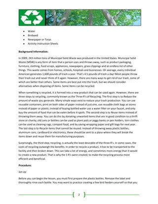 Water
         Birdseed
         Newspaper or Tarps
         Activity Instruction Sheets

Background Information:

In 2009, 243 million tons of Municipal Solid Waste was produced in the United States. Municipal Solid
Waste (MSW) is any form of item that a person uses and throws away, such as product packaging,
furniture, clothing, food scraps, appliances, newspapers, grass clippings and an endless list of other
things. This waste comes from homes, schools, hospitals and businesses. On average, every individual
American generates 1,600 pounds of trash a year. That’s 4.5 pounds of trash a day! Most people throw
their trash out and never think of it again. However, there are many ways to get rid of our trash, some of
which are better than others. Some items are best put into the trash, but we should consider
alternatives when disposing of items. Some items can be recycled.

When something is recycled, it is formed into a new product that can be used again. However, there are
three steps to recycling, commonly known as the Three R’s of Recycling. The first step is to Reduce the
amount of waste you generate. Many simple ways exist to reduce your trash production. You can use
reusable containers, print on both sides of paper instead of just one, use reusable cloth bags at stores
instead of paper or plastic, instead of buying bottled water use a water filter on your faucet, and only
buy the amount of food that can be eaten before it spoils. The second step is to Reuse items instead of
throwing them away. You can do this by donating unwanted items that are in good condition to a thrift
store or charity, old cans or bottles can be used as plant pots or piggy banks or pen holders, torn clothes
can be used as cleaning rags, compost food, and by saving wrapping paper and gift bags for next year.
The last step is to Recycle items that cannot be reused. Instead of throwing away plastic bottles,
aluminum cans, cardboard or electronics, these should be sent to a place where they will break the
items down and reuse them for manufacturing purposes.

Surprisingly, the third step, recycling, is actually the least desirable of the three R’s. In some cases, the
costs of recycling outweigh the benefits. In order to recycle a product, it has to be transported to the
facility and then broken down. This can take a lot of energy, and sometimes more energy than it would
to create a new product. That is why the 3 R’s were created; to make the recycling process more
efficient and beneficial.

Procedure:

Set Up

Before you can begin the lesson, you must first prepare the plastic bottles. Remove the label and
thoroughly rinse each bottle. You may want to practice creating a few bird feeders yourself so that you



                                                      2
 