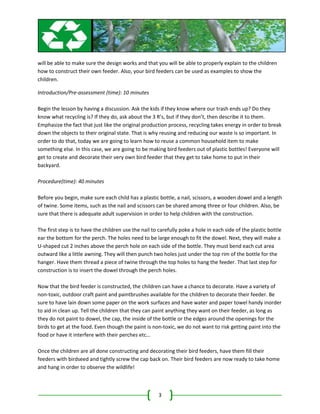 will be able to make sure the design works and that you will be able to properly explain to the children
how to construct their own feeder. Also, your bird feeders can be used as examples to show the
children.

Introduction/Pre-assessment (time): 10 minutes

Begin the lesson by having a discussion. Ask the kids if they know where our trash ends up? Do they
know what recycling is? If they do, ask about the 3 R’s, but if they don’t, then describe it to them.
Emphasize the fact that just like the original production process, recycling takes energy in order to break
down the objects to their original state. That is why reusing and reducing our waste is so important. In
order to do that, today we are going to learn how to reuse a common household item to make
something else. In this case, we are going to be making bird feeders out of plastic bottles! Everyone will
get to create and decorate their very own bird feeder that they get to take home to put in their
backyard.

Procedure(time): 40 minutes

Before you begin, make sure each child has a plastic bottle, a nail, scissors, a wooden dowel and a length
of twine. Some items, such as the nail and scissors can be shared among three or four children. Also, be
sure that there is adequate adult supervision in order to help children with the construction.

The first step is to have the children use the nail to carefully poke a hole in each side of the plastic bottle
ear the bottom for the perch. The holes need to be large enough to fit the dowel. Next, they will make a
U-shaped cut 2 inches above the perch hole on each side of the bottle. They must bend each cut area
outward like a little awning. They will then punch two holes just under the top rim of the bottle for the
hanger. Have them thread a piece of twine through the top holes to hang the feeder. That last step for
construction is to insert the dowel through the perch holes.

Now that the bird feeder is constructed, the children can have a chance to decorate. Have a variety of
non-toxic, outdoor craft paint and paintbrushes available for the children to decorate their feeder. Be
sure to have lain down some paper on the work surfaces and have water and paper towel handy inorder
to aid in clean up. Tell the children that they can paint anything they want on their feeder, as long as
they do not paint to dowel, the cap, the inside of the bottle or the edges around the openings for the
birds to get at the food. Even though the paint is non-toxic, we do not want to risk getting paint into the
food or have it interfere with their perches etc…

Once the children are all done constructing and decorating their bird feeders, have them fill their
feeders with birdseed and tightly screw the cap back on. Their bird feeders are now ready to take home
and hang in order to observe the wildlife!



                                                       3
 