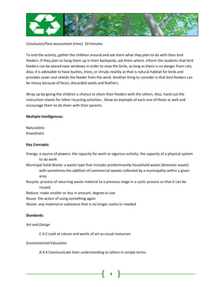 Conclusion/Post-assessment (time): 10 minutes

To end the activity, gather the children around and ask them what they plan to do with their bird
feeders. If they plan to hang them up in their backyards, ask them where. Inform the students that bird
feeders can be placed near windows in order to view the birds, as long as there is no danger from cats.
Also, it is advisable to have bushes, trees, or shrubs nearby as that is natural habitat for birds and
provides cover and shields the feeder from the wind. Another thing to consider is that bird feeders can
be messy because of feces, discarded seeds and feathers.

Wrap up by giving the children a chance to share their feeders with the others. Also, hand out the
instruction sheets for other recycling activities.. Show an example of each one of these as well and
encourage them to do them with their parents.

Multiple Intelligences:

Naturalistic
Kinesthetic

Key Concepts:

Energy: a source of powers; the capacity for work or vigorous activity; the capacity of a physical system
        to do work
Municipal Solid Waste: a waste type that includes predominantly household waste (domestic waste)
        with sometimes the addition of commercial wastes collected by a municipality within a given
        area
Recycle: process of returning waste material to a previous stage in a cyclic process so that it can be
        reused
Reduce: make smaller or less in amount, degree or size
Reuse: the action of using something again
Waste: any material or substance that is no longer useful or needed

Standards:

Art and Design

        C.4.5 Look at nature and works of art as visual resources

Environmental Education

        A.4.4 Communicate their understanding to others in simple terms




                                                    4
 