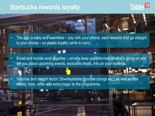 Starbucks rewards loyalty
• The app is easy and seamless – pay with your phone, earn rewards that go straight
to your phone – no plastic loyalty cards to carry.
• Email and mobile work together – emails keep you informed of what’s going on and
tell you about upcoming events, exclusive treats, info on your rewards.
• Surprise and delight factor: Downloadable goodies (songs etc.) as well as free
drinks, food, refills add extra magic to the programme.
 