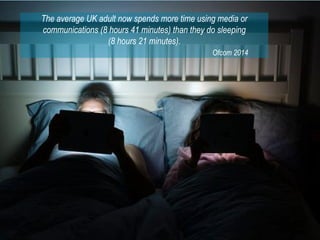 The average UK adult now spends more time using media or
communications (8 hours 41 minutes) than they do sleeping
(8 hours 21 minutes).
Ofcom 2014
 