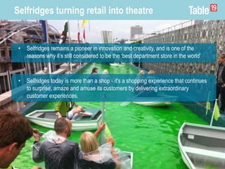 Selfridges turning retail into theatre
• Selfridges today is more than a shop - it's a shopping experience that continues
to surprise, amaze and amuse its customers by delivering extraordinary
customer experiences.
• Selfridges remains a pioneer in innovation and creativity, and is one of the
reasons why it’s still considered to be the ‘best department store in the world’
 