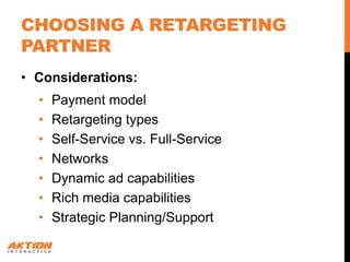 CHOOSING A RETARGETING
PARTNER
• Considerations:
  •   Payment model
  •   Retargeting types
  •   Self-Service vs. Full-Service
  •   Networks
  •   Dynamic ad capabilities
  •   Rich media capabilities
  •   Strategic Planning/Support
 