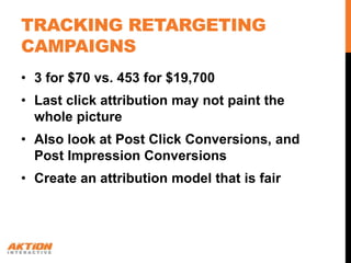 TRACKING RETARGETING
CAMPAIGNS
• 3 for $70 vs. 453 for $19,700
• Last click attribution may not paint the
  whole picture
• Also look at Post Click Conversions, and
  Post Impression Conversions
• Create an attribution model that is fair
 
