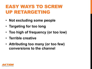 EASY WAYS TO SCREW
UP RETARGETING
• Not excluding some people
• Targeting for too long
• Too high of frequency (or too low)
• Terrible creative
• Attributing too many (or too few)
  conversions to the channel
 