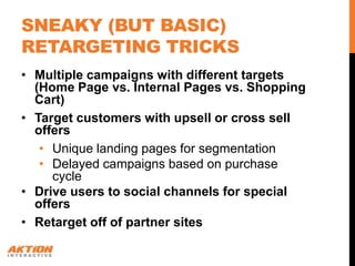 SNEAKY (BUT BASIC)
RETARGETING TRICKS
• Multiple campaigns with different targets
  (Home Page vs. Internal Pages vs. Shopping
  Cart)
• Target customers with upsell or cross sell
  offers
   • Unique landing pages for segmentation
   • Delayed campaigns based on purchase
     cycle
• Drive users to social channels for special
  offers
• Retarget off of partner sites
 