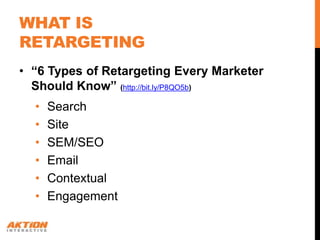 WHAT IS
RETARGETING
• “6 Types of Retargeting Every Marketer
  Should Know” (http://bit.ly/P8QO5b)
  •   Search
  •   Site
  •   SEM/SEO
  •   Email
  •   Contextual
  •   Engagement
 