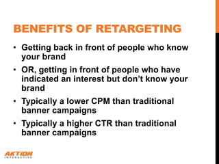 BENEFITS OF RETARGETING
• Getting back in front of people who know
  your brand
• OR, getting in front of people who have
  indicated an interest but don’t know your
  brand
• Typically a lower CPM than traditional
  banner campaigns
• Typically a higher CTR than traditional
  banner campaigns
 