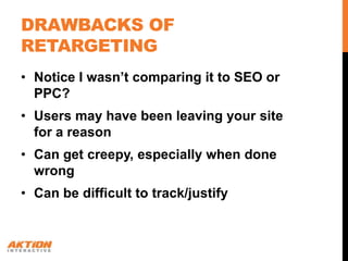 DRAWBACKS OF
RETARGETING
• Notice I wasn’t comparing it to SEO or
  PPC?
• Users may have been leaving your site
  for a reason
• Can get creepy, especially when done
  wrong
• Can be difficult to track/justify
 