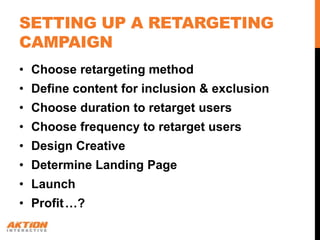 SETTING UP A RETARGETING
CAMPAIGN
• Choose retargeting method
• Define content for inclusion & exclusion
• Choose duration to retarget users
• Choose frequency to retarget users
• Design Creative
• Determine Landing Page
• Launch
• Profit …?
 
