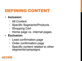 DEFINING CONTENT
• Inclusion:
   • All Content
   • Specific Segments/Products
   • Shopping Cart
   • Home page vs. internal pages
• Exclusion:
   • Lead confirmation page
   • Order confirmation page
   • Specific content related to other
     segments/campaigns
 