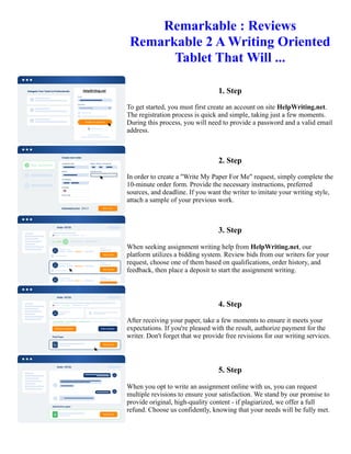 Remarkable : Reviews
Remarkable 2 A Writing Oriented
Tablet That Will ...
1. Step
To get started, you must first create an account on site HelpWriting.net.
The registration process is quick and simple, taking just a few moments.
During this process, you will need to provide a password and a valid email
address.
2. Step
In order to create a "Write My Paper For Me" request, simply complete the
10-minute order form. Provide the necessary instructions, preferred
sources, and deadline. If you want the writer to imitate your writing style,
attach a sample of your previous work.
3. Step
When seeking assignment writing help from HelpWriting.net, our
platform utilizes a bidding system. Review bids from our writers for your
request, choose one of them based on qualifications, order history, and
feedback, then place a deposit to start the assignment writing.
4. Step
After receiving your paper, take a few moments to ensure it meets your
expectations. If you're pleased with the result, authorize payment for the
writer. Don't forget that we provide free revisions for our writing services.
5. Step
When you opt to write an assignment online with us, you can request
multiple revisions to ensure your satisfaction. We stand by our promise to
provide original, high-quality content - if plagiarized, we offer a full
refund. Choose us confidently, knowing that your needs will be fully met.
Remarkable : Reviews Remarkable 2 A Writing Oriented Tablet That Will ... Remarkable : Reviews Remarkable 2
A Writing Oriented Tablet That Will ...
 