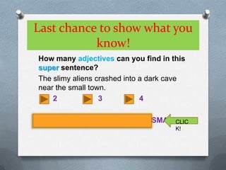 Last chance to show what you know!How many adjectives can you find in this super sentence?The slimy aliens crashed into a dark cave near the small town.      2		       3		     4SLIMY		DARK		SMALLCLICK!