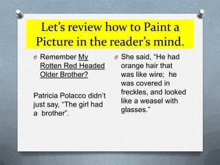 Let’s review how to Paint a Picture in the reader’s mind.Remember My Rotten Red Headed Older Brother?Patricia Polacco didn’t just say, “The girl had a  brother”.She said, “He had orange hair that was like wire;  he was covered in freckles, and looked like a weasel with glasses.”
