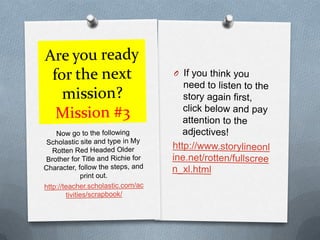 Are you ready for the next mission?Mission #3If you think you need to listen to the story again first, click below and pay attention to the adjectives!http://www.storylineonline.net/rotten/fullscreen_xl.htmlNow go to the following Scholastic site and type in My Rotten Red Headed Older Brother for Title and Richie for Character, follow the steps, and print out.http://teacher.scholastic.com/activities/scrapbook/