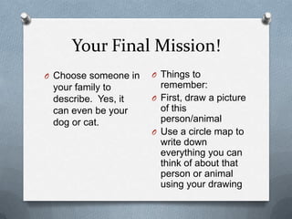 Your Final Mission!Choose someone in your family to describe.  Yes, it can even be your dog or cat.Things to remember:First, draw a picture of this person/animalUse a circle map to write down everything you can think of about that person or animal using your drawing