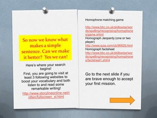 So now we know what makes a simple sentence. Can we make it better?  Yes we can!Here’s where your search begins!First, you are going to visit at least 3 following websites to boost your vocabulary and both listen to and read some remarkable writing!http://www.storylineonline.net/rotten/fullscreen_xl.htmlHomophone matching game http://www.bbc.co.uk/skillswise/words/spelling/recognising/homophones/game.shtmlHomograph Jeopardy (one or two player)http://www.quia.com/cb/96929.htmlHomograph factsheethttp://www.bbc.co.uk/skillswise/words/spelling/recognising/homophones/factsheet1.shtmlGo to the next slide if you are brave enough to accept your first mission.