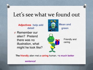 Let’s see what we found outAdjectives  help add detailMean and greenRemember our alien?  Pretend there was no illustration, what might he look like?Friendly and caringThe friendlyalien met a caring human. =a much better 						sentence!