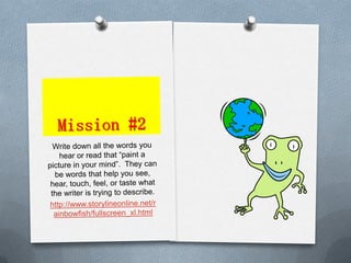Mission #2Write down all the words you hear or read that “paint a picture in your mind”.  They can be words that help you see, hear, touch, feel, or taste what the writer is trying to describe.http://www.storylineonline.net/rainbowfish/fullscreen_xl.html